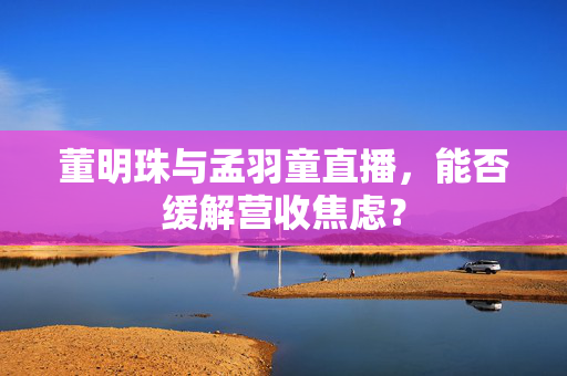 董明珠与孟羽童直播，能否缓解营收焦虑？