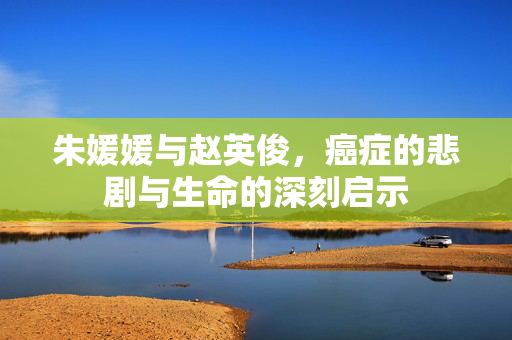 朱媛媛与赵英俊，癌症的悲剧与生命的深刻启示