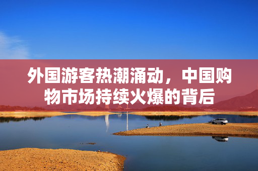 外国游客热潮涌动，中国购物市场持续火爆的背后