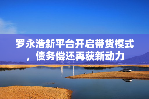 罗永浩新平台开启带货模式，债务偿还再获新动力