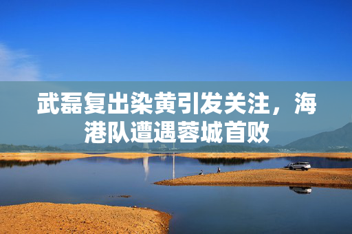 武磊复出染黄引发关注，海港队遭遇蓉城首败
