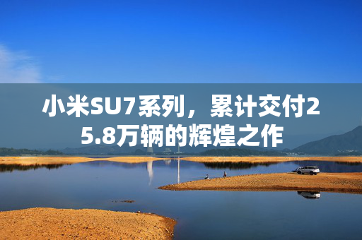 小米SU7系列，累计交付25.8万辆的辉煌之作