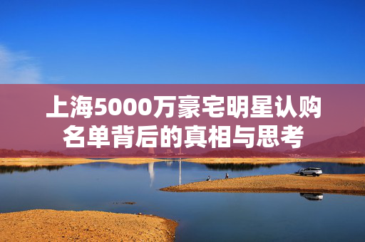 上海5000万豪宅明星认购名单背后的真相与思考