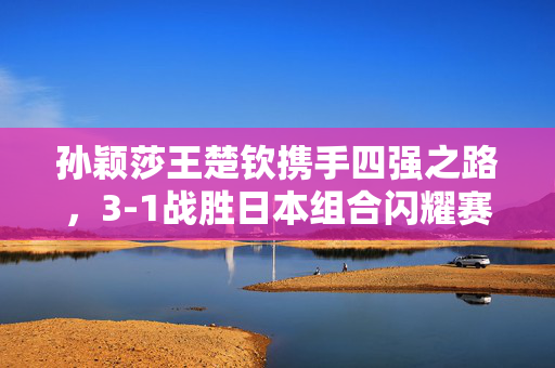 孙颖莎王楚钦携手四强之路，3-1战胜日本组合闪耀赛场