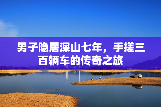 男子隐居深山七年，手搓三百辆车的传奇之旅