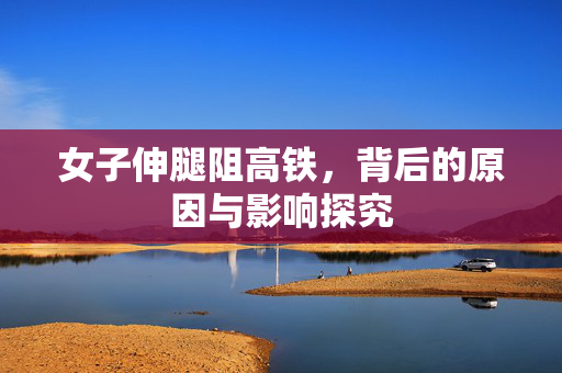 女子伸腿阻高铁，背后的原因与影响探究