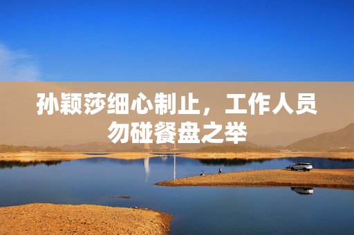 孙颖莎细心制止，工作人员勿碰餐盘之举