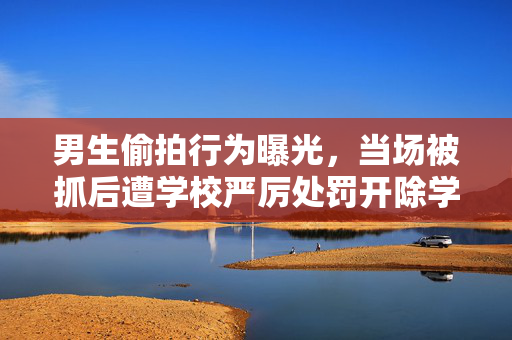 男生偷拍行为曝光，当场被抓后遭学校严厉处罚开除学籍
