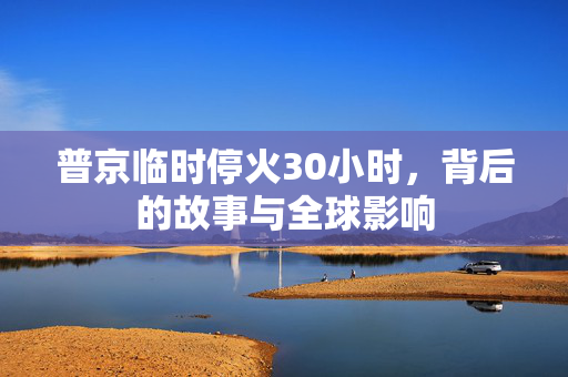 普京临时停火30小时，背后的故事与全球影响