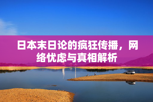 日本末日论的疯狂传播，网络忧虑与真相解析