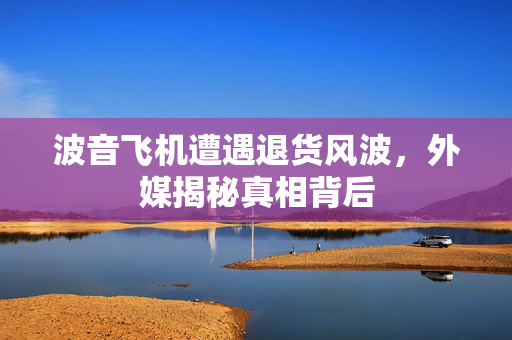 波音飞机遭遇退货风波，外媒揭秘真相背后