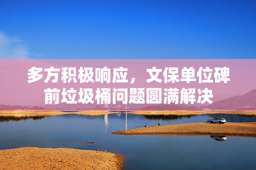 多方积极响应，文保单位碑前垃圾桶问题圆满解决