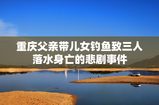 重庆父亲带儿女钓鱼致三人落水身亡的悲剧事件