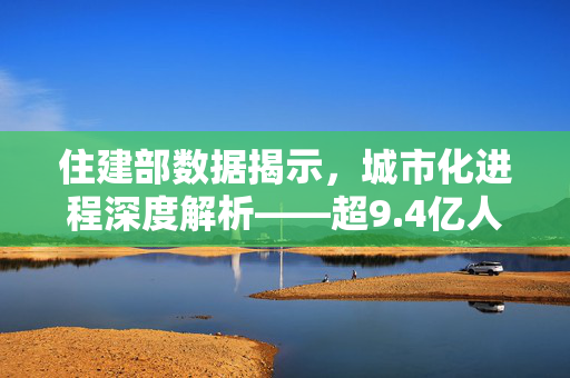 住建部数据揭示，城市化进程深度解析——超9.4亿人居住在城镇