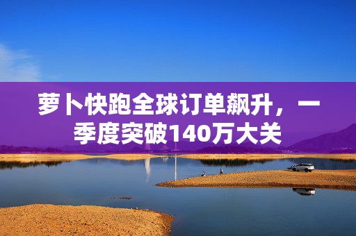 萝卜快跑全球订单飙升，一季度突破140万大关