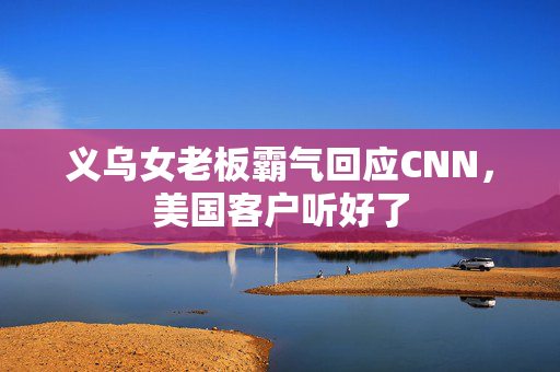义乌女老板霸气回应CNN，美国客户听好了