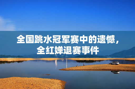 全国跳水冠军赛中的遗憾，全红婵退赛事件