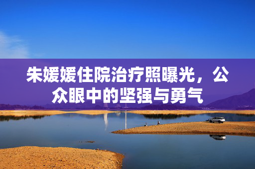 朱媛媛住院治疗照曝光，公众眼中的坚强与勇气