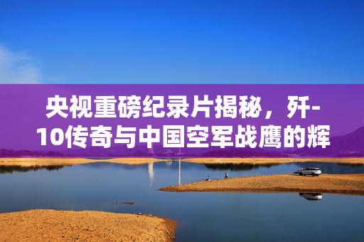 央视重磅纪录片揭秘，歼-10传奇与中国空军战鹰的辉煌历程