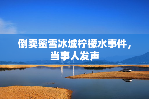 倒卖蜜雪冰城柠檬水事件，当事人发声