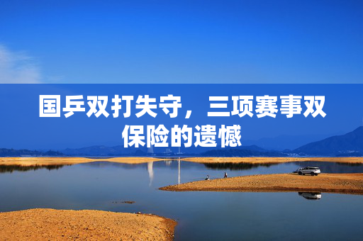 国乒双打失守，三项赛事双保险的遗憾