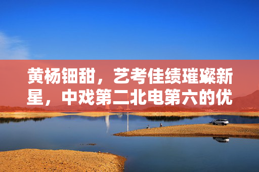 黄杨钿甜，艺考佳绩璀璨新星，中戏第二北电第六的优秀学子