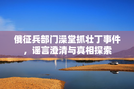 俄征兵部门澡堂抓壮丁事件，谣言澄清与真相探索