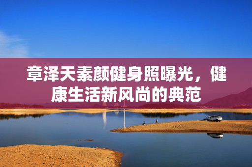 章泽天素颜健身照曝光，健康生活新风尚的典范