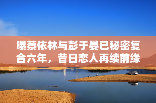曝蔡依林与彭于晏已秘密复合六年，昔日恋人再续前缘