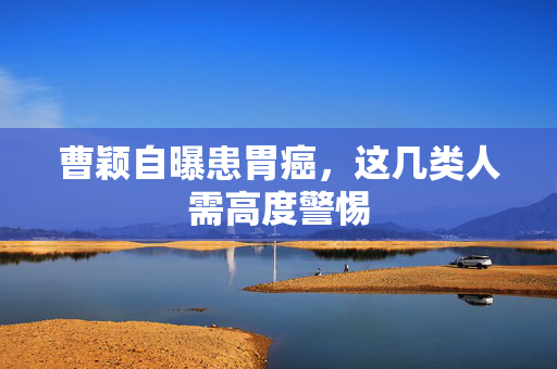 曹颖自曝患胃癌，这几类人需高度警惕