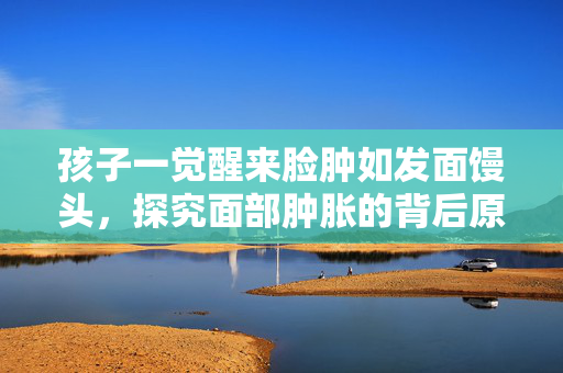孩子一觉醒来脸肿如发面馒头，探究面部肿胀的背后原因