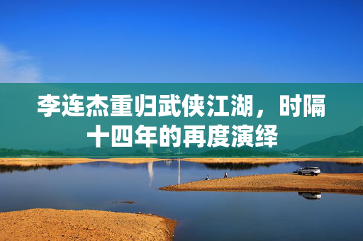 李连杰重归武侠江湖，时隔十四年的再度演绎