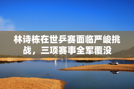 林诗栋在世乒赛面临严峻挑战，三项赛事全军覆没