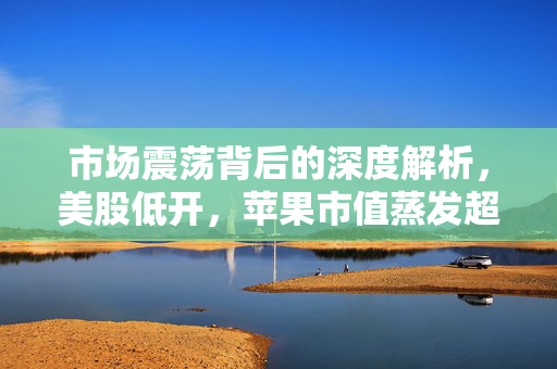 市场震荡背后的深度解析，美股低开，苹果市值蒸发超千亿美元