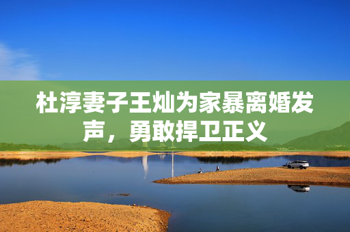 杜淳妻子王灿为家暴离婚发声，勇敢捍卫正义