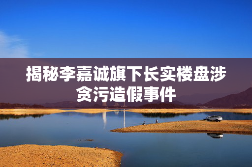 揭秘李嘉诚旗下长实楼盘涉贪污造假事件