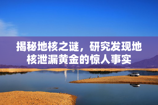 揭秘地核之谜，研究发现地核泄漏黄金的惊人事实