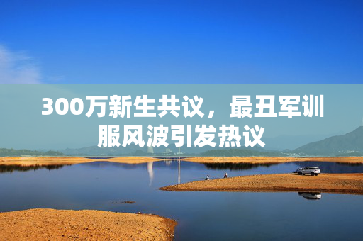 300万新生共议，最丑军训服风波引发热议