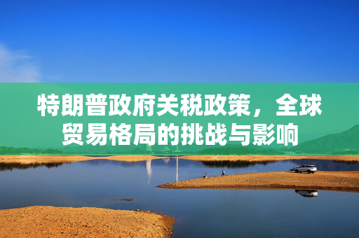 特朗普政府关税政策，全球贸易格局的挑战与影响