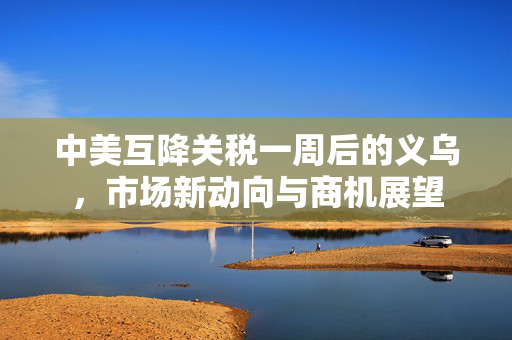 中美互降关税一周后的义乌，市场新动向与商机展望