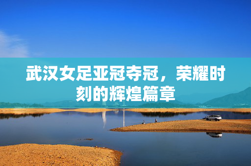 武汉女足亚冠夺冠，荣耀时刻的辉煌篇章