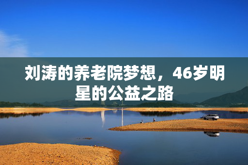 刘涛的养老院梦想，46岁明星的公益之路