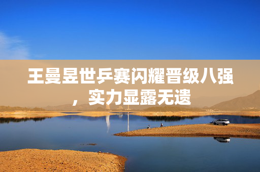王曼昱世乒赛闪耀晋级八强，实力显露无遗