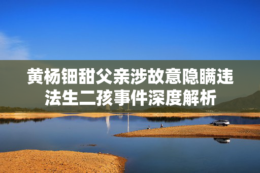 黄杨钿甜父亲涉故意隐瞒违法生二孩事件深度解析