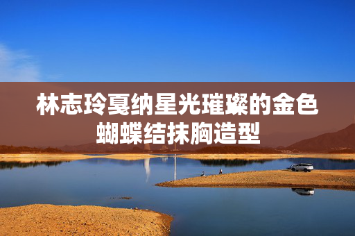 林志玲戛纳星光璀璨的金色蝴蝶结抹胸造型