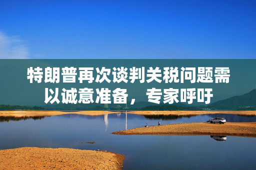 特朗普再次谈判关税问题需以诚意准备，专家呼吁