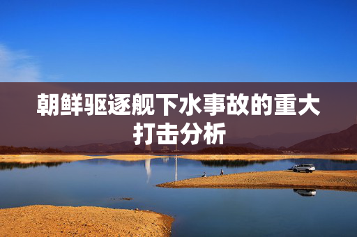 朝鲜驱逐舰下水事故的重大打击分析