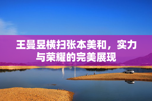 王曼昱横扫张本美和，实力与荣耀的完美展现