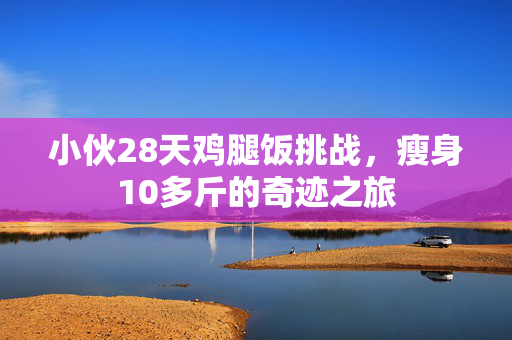 小伙28天鸡腿饭挑战，瘦身10多斤的奇迹之旅
