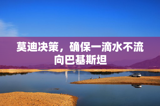 莫迪决策，确保一滴水不流向巴基斯坦